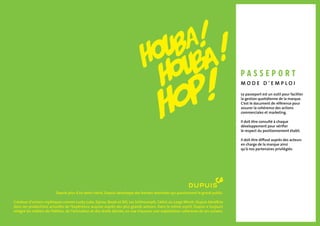 Depuis plus d’un demi-siècle, Dupuis développe des bandes dessinées qui passionnent le grand public.
Créateur d’univers mythiques comme Lucky Luke, Spirou, Boule et Bill, Les Schtroumpfs, Cédric ou Largo Winch, Dupuis bénéficie
dans ses productions actuelles de l’expérience acquise auprès des plus grands auteurs. Dans le même esprit, Dupuis a toujours
intégré les métiers de l’édition, de l’animation et des droits dérivés, en vue d’assurer une exploitation cohérente de ses univers.
Le passeport est un outil pour faciliter
la gestion quotidienne de la marque.
C’est le document de référence pour
assurer la cohérence des actions
commerciales et marketing.
Il doit être consulté à chaque
développement pour vérifier
le respect du positionnement établi.
Il doit être diffusé auprès des acteurs
en charge de la marque ainsi
qu’à nos partenaires privilégiés.
M o d e d ’ e m p l o i
pa s s e p o rt
 