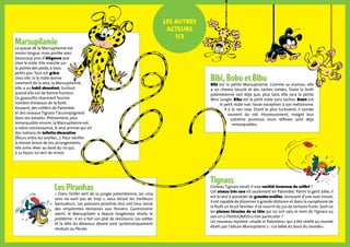 Marsupilamie
La queue de la Marsupilamie est
moins longue, mais portée avec
beaucoup plus d’élégance que
chez le mâle. Elle marche sur
la pointe des pieds, à tous
petits pas.Tout est grâce
chez elle. Si le mâle donne
rarement de la voix, la Marsupilamie,
elle, a un babil abondant. Surtout
quand elle est de bonne humeur.
Ce gazouillis charmant fascine
nombre d’oiseaux de la forêt.
Souvent, des colibris de Palombie
et des oiseaux Tignass l’accompagnent
dans ses balades. Phénomène, plus
remarquable encore, la Marsupilamie est,
à notre connaissance, le seul animal qui ait
des notions de toilette décorative
(fleurs entre les oreilles...). Pour vérifier
la bonne tenue de ses arrangements,
elle aime rêver au bord du rio qui,
à sa façon, lui sert de miroir.
Les autres
acteurs
1/2
Bibi, Bobo et Bibu
Bibi est la petite Marsupilamie. Comme sa maman, elle
a un cheveu bouclé et des taches rondes. Toute la forêt
palombienne sait déjà que, plus tard, elle sera la petite
Miss Jungle. Bibu est le petit mâle sans taches. Bobo est
le petit mâle noir. Seule exception à son mélanisme,
il a le nez rose. Etant le plus turbulent, il tombe
souvent du nid. Heureusement, malgré leur
extrême jeunesse, leurs réflexes sont déjà
remarquables.
Les Piranhas
« Dans l’enfer vert de la jungle palombienne, les cinq
sens ne sont pas de trop », vous diront les meilleurs
baroudeurs. Les poissons-piranhas leur ont tous laissé
des empreintes dentaires aux fessiers. Gastronome
averti, le Marsupilami a depuis longtemps résolu le
problème : il en a fait son plat de résistance. Les arêtes
et la tête du dévoreur dévoré sont systématiquement
rendues au fleuve.
Tignass
L’oiseau Tignass serait-il une variété inconnue du colibri ?
Cet oiseau très rare vit seulement en Palombie. Parmi la gent ailée, il
est le seul à posséder de grandes oreilles. Jouissant d’une ouie inouie,
il est capable de discerner à grande distance et dans la cacophonie de
la forêt un bruit familier. Il se nourrit du jus de certains fruits. Sont-ce
les plumes hirsutes de sa tête qui lui ont valu le nom de Tignass ou
son cri («TitititiGNASS») très particulier ?
Un nouveau mystère «made in Palombia» qui a été révélé au monde
ébahi par l’album Marsupilami 2 : «Le bébé du bout du monde».
 