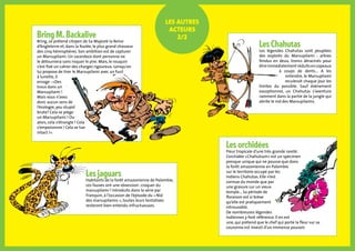 Bring M. Backalive
Bring, se prétend citoyen de Sa Majesté la Reine
d’Angleterre et, dans la foulée, le plus grand chasseur
des cinq hémisphères. Son ambition est de capturer
un Marsupilami. Un sacerdoce dont personne ne
le détournera sans risquer le pire. Mais, le rouquin
s’est fixé un cahier des charges rigoureux. Lorsqu’on
lui propose de tirer le Marsupilami avec un fusil
à lunette, il
enrage : «Des
trous dans un
Marsupilami !
Mais vous n’avez
donc aucun sens de
l’écologie, you stupid
brute? Cela se piège
un Marsupilami ! Ou
alors, cela s’étrangle ! Cela
s’empoisonne ! Cela se tue
intact !».
Les jaguars
Habitants de la forêt amazonienne de Palombie,
ces fauves ont une obsession : croquer du
marsupilami ! Introduits dans la série par
Franquin, à l’occasion de l’épisode du « Nid
des marsupilamis », toutes leurs tentatives
resteront bien entendu infructueuses.
Les orchidées
Fleur tropicale d’une très grande rareté.
L’orchidée «Chahutium» est un spécimen
presque unique qui ne pousse que dans
la forêt amazonienne en Palombie
sur le territoire occupé par les
Indiens Chahutas. Elle n’est
connue du monde que par
une gravure sur un vieux
temple... Sa période de
floraison est si brève
qu’elle est pratiquement
introuvable.
De nombreuses légendes
indiennes y font référence. Il en est
une, qui prétend que le chef qui porte la fleur sur sa
couronne est investi d’un immense pouvoir.
Les Chahutas
Les légendes Chahutas sont peuplées
des exploits du Marsupilami : arbres
fendus en deux, troncs déracinés pour
êtreimmédiatementréduitsencopeaux
à coups de dents... A les
entendre, le Marsupilami
reculerait chaque jour les
limites du possible. Sauf événement
exceptionnel, un Chahutas s’aventure
rarement dans la partie de la jungle qui
abrite le nid des Marsupilamis.
Les autres
acteurs
2/2
 