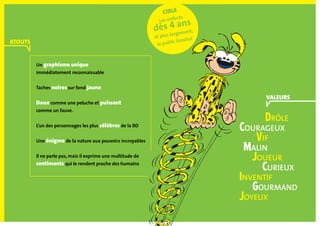 Drôle
	 Courageux
		 Vif
		 Malin
			 Joueur
			 Curieux
	 Inventif
		 Gourmand 		
	 Joyeux
cible
Les enfants
dès 4 ans
et plus largement,
le public familial
ATOUTS
VALEURS
Un graphisme unique
immédiatement reconnaissable
Taches noires sur fond jaune
Doux comme une peluche et puissant
comme un fauve.
L’un des personnages les plus célèbres de la BD
Une énigme de la nature aux pouvoirs incroyables
Il ne parle pas, mais il exprime une multitude de
sentiments qui le rendent proche des humains
 