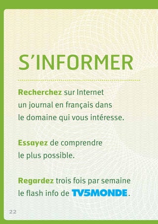 22
S’informer
Recherchez sur Internet
un journal en français dans
le domaine qui vous intéresse.
Essayez de comprendre
le ...