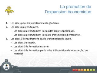 La promotion de
l’expansion économique
1. Les aides pour les investissements généraux.
2. Les aides au recrutement.
– Les aides au recrutement liées à des projets spécifiques.
– Les aides au recrutement liées à la transmission d'entreprise.
3. Les aides à l'encadrement et à la transmission de savoir.
– Les aides au tutorat.
– Les aides à la formation externe.
– Les aides à la formation par la mise à disposition de locaux et/ou de
matériel.
 