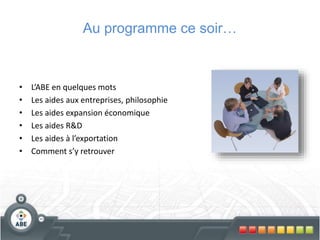 • L’ABE en quelques mots
• Les aides aux entreprises, philosophie
• Les aides expansion économique
• Les aides R&D
• Les aides à l’exportation
• Comment s’y retrouver
Au programme ce soir…
 
