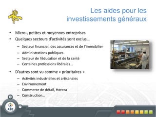 Les aides pour les
investissements généraux
• Micro-, petites et moyennes entreprises
• Quelques secteurs d’activités sont exclus…
– Secteur financier, des assurances et de l’immobilier
– Administrations publiques
– Secteur de l’éducation et de la santé
– Certaines professions libérales…
• D’autres sont vu comme « prioritaires »
– Activités industrielles et artisanales
– Environnement
– Commerce de détail, Horeca
– Construction…
 