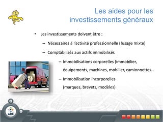Les aides pour les
investissements généraux
• Les investissements doivent être :
– Nécessaires à l’activité professionnelle (!usage mixte)
– Comptabilisés aux actifs immobilisés
– Immobilisations corporelles (immobilier,
équipements, machines, mobilier, camionnettes…
– Immobilisation incorporelles
(marques, brevets, modèles)
 