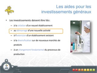 Les aides pour les
investissements généraux
• Les investissements doivent être liés:
– à la création d’un nouvel établissement
– au démarrage d’une nouvelle activité
– à l’extension d’un établissement existant
– à la diversification sur de nouveaux marchés de
produits
– à un changement fondamental du processus de
production
 