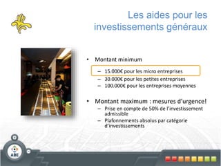 Les aides pour les
investissements généraux
• Montant minimum
– 15.000€ pour les micro entreprises
– 30.000€ pour les petites entreprises
– 100.000€ pour les entreprises moyennes
• Montant maximum : mesures d’urgence!
– Prise en compte de 50% de l’investissement
admissible
– Plafonnements absolus par catégorie
d’investissements
 
