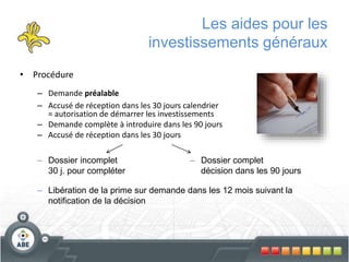 Les aides pour les
investissements généraux
• Procédure
– Demande préalable
– Accusé de réception dans les 30 jours calendrier
= autorisation de démarrer les investissements
– Demande complète à introduire dans les 90 jours
– Accusé de réception dans les 30 jours
– Dossier complet
décision dans les 90 jours
– Dossier incomplet
30 j. pour compléter
– Libération de la prime sur demande dans les 12 mois suivant la
notification de la décision
 