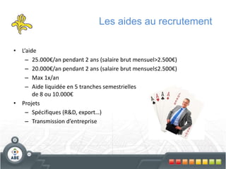 Les aides au recrutement
• L’aide
– 25.000€/an pendant 2 ans (salaire brut mensuel>2.500€)
– 20.000€/an pendant 2 ans (salaire brut mensuel≤2.500€)
– Max 1x/an
– Aide liquidée en 5 tranches semestrielles
de 8 ou 10.000€
• Projets
– Spécifiques (R&D, export…)
– Transmission d’entreprise
 