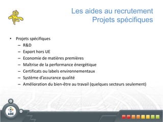 Les aides au recrutement
Projets spécifiques
• Projets spécifiques
– R&D
– Export hors UE
– Economie de matières premières
– Maîtrise de la performance énergétique
– Certificats ou labels environnementaux
– Système d’assurance qualité
– Amélioration du bien-être au travail (quelques secteurs seulement)
 