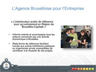 L’Agence Bruxelloise pour l’Entreprise
« L’interlocuteur public de référence
pour qui entreprend en Région de
Bruxelles-Capitale »
• Informe oriente et accompagne tous les
acteurs concernés par une activité
économique à Bruxelles.
• Plate-forme de référence facilitant
l’accès aux autres institutions publiques
ou organismes privés susceptibles de
contribuer à la réussite de ces projets.
 