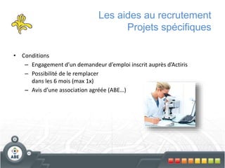 Les aides au recrutement
Projets spécifiques
• Conditions
– Engagement d’un demandeur d’emploi inscrit auprès d’Actiris
– Possibilité de le remplacer
dans les 6 mois (max 1x)
– Avis d’une association agréée (ABE…)
 