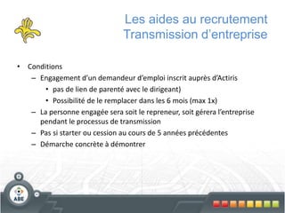 Les aides au recrutement
Transmission d’entreprise
• Conditions
– Engagement d’un demandeur d’emploi inscrit auprès d’Actiris
• pas de lien de parenté avec le dirigeant)
• Possibilité de le remplacer dans les 6 mois (max 1x)
– La personne engagée sera soit le repreneur, soit gérera l’entreprise
pendant le processus de transmission
– Pas si starter ou cession au cours de 5 années précédentes
– Démarche concrète à démontrer
 