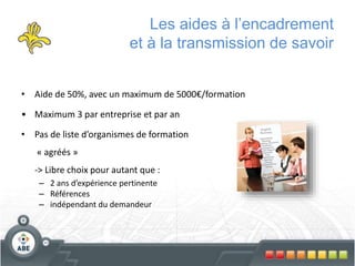 Les aides à l’encadrement
et à la transmission de savoir
• Aide de 50%, avec un maximum de 5000€/formation
• Maximum 3 par entreprise et par an
• Pas de liste d’organismes de formation
« agréés »
-> Libre choix pour autant que :
– 2 ans d’expérience pertinente
– Références
– indépendant du demandeur
 