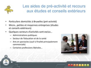 Les aides de pré-activité et recours
aux études et conseils extérieurs
• Particuliers domiciliés à Bruxelles (pré-activité)
• Micro-, petites et moyennes entreprises (études
et conseils extérieurs)
• Quelques secteurs d’activités sont exclus…
– Administrations publiques
– Secteur de l’éducation et de la santé
– Arts et spectacles (sauf si finalité principalement
commerciale)
– Certaines professions libérales…
 