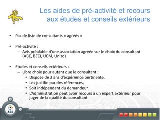 Les aides de pré-activité et recours
aux études et conseils extérieurs
• Pas de liste de consultants « agréés »
• Pré-activité :
– Avis préalable d’une association agréée sur le choix du consultant
(ABE, BECI, UCM, Unizo)
• Etudes et conseils extérieurs :
– Libre choix pour autant que le consultant :
• Dispose de 2 ans d’expérience pertinente,
• Les justifie par des références,
• Soit indépendant du demandeur.
• L’Administration peut avoir recours à un expert extérieur pour
juger de la qualité du consultant
 