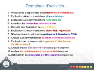 Domaines d’activités…
1. Propositions d’opportunités de partenariats internationaux
2. Explications & recommandations aides publiques
3. Explications & recommandations financements
4. Aide dans les démarches administratives
5. Conseils pour finalisation du plan d’affaire
6. Explications & recommandations aides RD&I régionales
7. Développement et valorisation partenariat international RD&I
8. Analyse & recommandations questions environnementales
9. Explications et recommandations permis d’urbanisme et
d’environnement
10.Analyse du positionnement technologique d’un projet
11.Analyse du positionnement concurrentiel d’un projet
12.Optimisation des stratégies de développement d’un projet
 