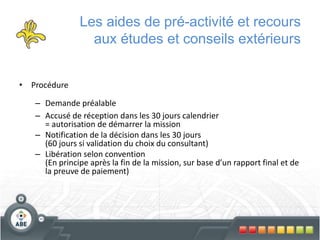 Les aides de pré-activité et recours
aux études et conseils extérieurs
• Procédure
– Demande préalable
– Accusé de réception dans les 30 jours calendrier
= autorisation de démarrer la mission
– Notification de la décision dans les 30 jours
(60 jours si validation du choix du consultant)
– Libération selon convention
(En principe après la fin de la mission, sur base d’un rapport final et de
la preuve de paiement)
 