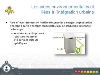 Les aides environnementales et
liées à l'intégration urbaine
• Aide à l’investissement en matière d’économies d’énergie, de production
d’énergie à partir d’énergies renouvelables ou de production rationnelle
de l’énergie
– réservée aux entreprises à
caractère industriel
et à certains secteurs
spécifiques.
 