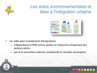 Les aides environnementales et
liées à l'intégration urbaine
• Les aides pour la production d’écoproduits
– indépendants et PME (micro, petites et moyennes entreprises) des
secteurs admis.
– avis d’un consultant extérieur (conformité et résultats escomptés)
 
