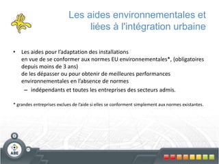 Les aides environnementales et
liées à l'intégration urbaine
• Les aides pour l’adaptation des installations
en vue de se conformer aux normes EU environnementales*, (obligatoires
depuis moins de 3 ans)
de les dépasser ou pour obtenir de meilleures performances
environnementales en l’absence de normes
– indépendants et toutes les entreprises des secteurs admis.
* grandes entreprises exclues de l’aide si elles se conforment simplement aux normes existantes.
 
