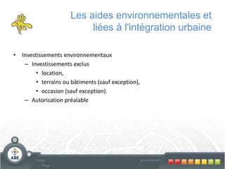 Les aides environnementales et
liées à l'intégration urbaine
• Investissements environnementaux
– Investissements exclus
• location,
• terrains ou bâtiments (sauf exception),
• occasion (sauf exception).
– Autorisation préalable
 