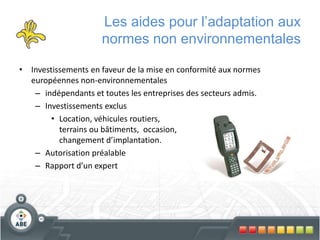 Les aides pour l’adaptation aux
normes non environnementales
• Investissements en faveur de la mise en conformité aux normes
européennes non-environnementales
– indépendants et toutes les entreprises des secteurs admis.
– Investissements exclus
• Location, véhicules routiers,
terrains ou bâtiments, occasion,
changement d’implantation.
– Autorisation préalable
– Rapport d’un expert
 