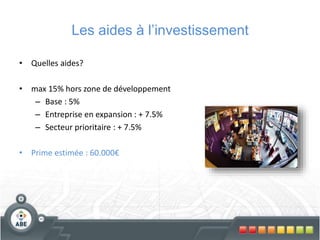 Les aides à l’investissement
• Quelles aides?
• max 15% hors zone de développement
– Base : 5%
– Entreprise en expansion : + 7.5%
– Secteur prioritaire : + 7.5%
• Prime estimée : 60.000€
 