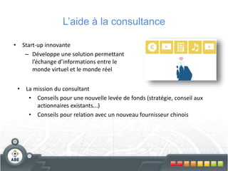 L’aide à la consultance
• Start-up innovante
– Développe une solution permettant
l’échange d’informations entre le
monde virtuel et le monde réel
• La mission du consultant
• Conseils pour une nouvelle levée de fonds (stratégie, conseil aux
actionnaires existants...)
• Conseils pour relation avec un nouveau fournisseur chinois
 