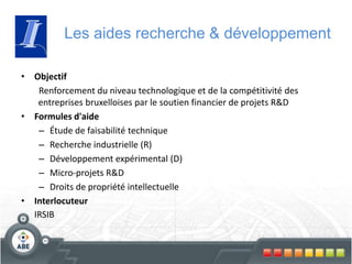 Les aides recherche & développement
• Objectif
Renforcement du niveau technologique et de la compétitivité des
entreprises bruxelloises par le soutien financier de projets R&D
• Formules d'aide
– Étude de faisabilité technique
– Recherche industrielle (R)
– Développement expérimental (D)
– Micro-projets R&D
– Droits de propriété intellectuelle
• Interlocuteur
IRSIB
 