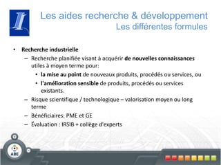 Les aides recherche & développement
Les différentes formules
• Recherche industrielle
– Recherche planifiée visant à acquérir de nouvelles connaissances
utiles à moyen terme pour:
• la mise au point de nouveaux produits, procédés ou services, ou
• l'amélioration sensible de produits, procédés ou services
existants.
– Risque scientifique / technologique – valorisation moyen ou long
terme
– Bénéficiaires: PME et GE
– Évaluation : IRSIB + collège d'experts
 