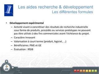 Les aides recherche & développement
Les différentes formules
• Développement expérimental
– Activité visant à concrétiser des résultats de recherche industrielle
sous forme de produits, procédés ou services prototypes ne pouvant
pas être utilisés à des fins commerciales avant l'échéance du projet.
– Caractère innovant
– Valorisation à court terme (produit, logiciel, ...)
– Bénéficiaires: PME et GE
– Évaluation : IRSIB
 