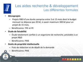 Les aides recherche & développement
Les différentes formules
• Microprojets
– Projets R&D d'une durée comprise entre 3 et 15 mois dont le budget
mensuel ne dépasse pas 20 k€, à savoir maximum 300 k€ pour un
projet de 15 mois.
– Bénéficiaires: TPE et PE
• Etude de faisabilité
– Étude totalement confiée à un organisme de recherche, préalable à un
projet R&D
– Bénéficiaires: PME
• Droits de propriété intellectuelle
– Frais de rédaction et de dépôt de la demande
– Bénéficiaires: PME
 