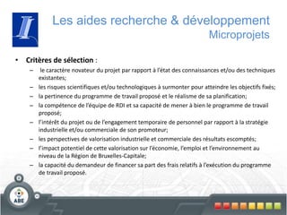• Critères de sélection :
– le caractère novateur du projet par rapport à l’état des connaissances et/ou des techniques
existantes;
– les risques scientifiques et/ou technologiques à surmonter pour atteindre les objectifs fixés;
– la pertinence du programme de travail proposé et le réalisme de sa planification;
– la compétence de l’équipe de RDI et sa capacité de mener à bien le programme de travail
proposé;
– l’intérêt du projet ou de l’engagement temporaire de personnel par rapport à la stratégie
industrielle et/ou commerciale de son promoteur;
– les perspectives de valorisation industrielle et commerciale des résultats escomptés;
– l’impact potentiel de cette valorisation sur l’économie, l’emploi et l’environnement au
niveau de la Région de Bruxelles-Capitale;
– la capacité du demandeur de financer sa part des frais relatifs à l’exécution du programme
de travail proposé.
Les aides recherche & développement
Microprojets
 