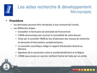 • Procédure
– Les demandes peuvent être introduites à tout moment de l'année.
– Les différentes étapes :
• Compléter le formulaire de demande de financement
• L’IRSIB communique par courrier la recevabilité de votre dossier.
• Visite par le conseiller IRSIB du lieu d’exécution des travaux de recherche
et demande d’informations complémentaires.
• Le conseiller scientifique rédige le rapport d’évaluation destiné au
Ministre.
• Signature de la convention entre la société bénéficiaire et la Région
• L’IRSIB vous envoie un courrier notifiant l’octroi de l’aide par un arrête.
Les aides recherche & développement
Microprojets
 