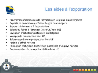Les aides à l’exportation
• Programmes/séminaires de formation en Belgique ou à l’étranger
• Experts en commerce extérieur belges ou étrangers
• Supports informatifs à l’exportation
• Salons ou foires à l’étranger (intra UE/hors UE)
• Invitation d’acheteurs potentiels en Belgique
• Voyages de prospection hors UE
• Salon couplé à une prospection hors UE
• Appels d’offres hors UE
• Formation technique d’acheteurs potentiels d’un pays hors UE
• Bureaux collectifs de représentation hors UE
 