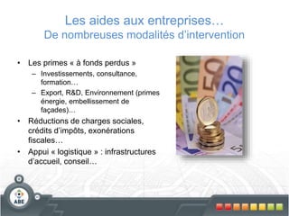 Les aides aux entreprises…
De nombreuses modalités d’intervention
• Les primes « à fonds perdus »
– Investissements, consultance,
formation…
– Export, R&D, Environnement (primes
énergie, embellissement de
façades)…
• Réductions de charges sociales,
crédits d’impôts, exonérations
fiscales…
• Appui « logistique » : infrastructures
d’accueil, conseil…
 