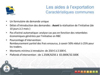 Les aides à l’exportation
Caractéristiques communes
• Un formulaire de demande unique
• Délais d’introduction des demandes : Avant la réalisation de l’initiative (de
10 jours à 2 mois )
• Pas d’octroi automatique: analyse cas pas en fonction des retombées
économiques générées par l’initiative en RBC
• Pourcentage d’intervention:
Remboursement partiel des frais encourus, à savoir 50% réduit à 25% pour
les traders.
• Montants minima à introduire: de 250 € à 2.500 €.
• Plafonds d’intervention : de 1.250€/625€ à 65.000€/32.500€
 