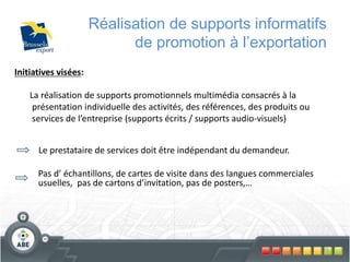 71
Réalisation de supports informatifs
de promotion à l’exportation
Initiatives visées:
La réalisation de supports promotionnels multimédia consacrés à la
présentation individuelle des activités, des références, des produits ou
services de l’entreprise (supports écrits / supports audio-visuels)
Le prestataire de services doit être indépendant du demandeur.
Pas d’ échantillons, de cartes de visite dans des langues commerciales
usuelles, pas de cartons d’invitation, pas de posters,…
 