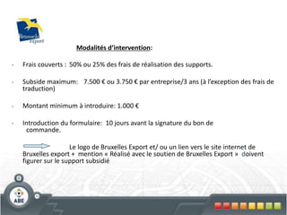72
• Frais couverts : 50% ou 25% des frais de réalisation des supports.
• Subside maximum: 7.500 € ou 3.750 € par entreprise/3 ans (à l’exception des frais de
traduction)
• Montant minimum à introduire: 1.000 €
• Introduction du formulaire: 10 jours avant la signature du bon de
commande.
Le logo de Bruxelles Export et/ ou un lien vers le site internet de
Bruxelles export + mention « Réalisé avec le soutien de Bruxelles Export » doivent
figurer sur le support subsidié
Modalités d’intervention:
 