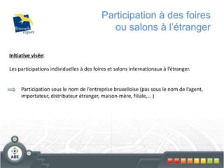 73
Participation à des foires
ou salons à l’étranger
Initiative visée:
Les participations individuelles à des foires et salons internationaux à l’étranger.
Participation sous le nom de l’entreprise bruxelloise (pas sous le nom de l’agent,
importateur, distributeur étranger, maison-mère, filiale,… )
 