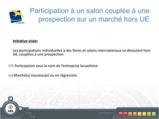 75
Participation à un salon couplée à une
prospection sur un marché hors UE
Initiative visée:
Les participations individuelles à des foires et salons internationaux se déroulant hors
UE, couplées à une prospection
Participation sous le nom de l’entreprise bruxelloise
Marché(s) nouveau(x) ou en régression.
 