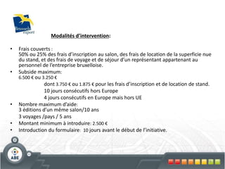 76
• Frais couverts :
50% ou 25% des frais d’inscription au salon, des frais de location de la superficie nue
du stand, et des frais de voyage et de séjour d’un représentant appartenant au
personnel de l’entreprise bruxelloise.
• Subside maximum:
6.500 € ou 3.250 €
dont 3.750 € ou 1.875 € pour les frais d’inscription et de location de stand.
10 jours consécutifs hors Europe
4 jours consécutifs en Europe mais hors UE
• Nombre maximum d’aide:
3 éditions d’un même salon/10 ans
3 voyages /pays / 5 ans
• Montant minimum à introduire: 2.500 €
• Introduction du formulaire: 10 jours avant le début de l’initiative.
Modalités d’intervention:
 
