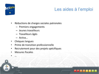 Les aides à l’emploi
• Réductions de charges sociales patronales
– Premiers engagements
– Jeunes travailleurs
– Travailleurs âgés
– Activa…
• Chèques langues
• Prime de transition professionnelle
• Recrutement pour des projets spécifiques
• Mesures fiscales
• …
 