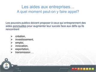 Les aides aux entreprises…
A quel moment peut-on y faire appel?
Les pouvoirs publics doivent proposer à ceux qui entreprennent des
aides ponctuelles pour augmenter leur succès face aux défis qu’ils
rencontrent
 création,
 investissement,
 emploi,
 innovation,
 exportation,
 transmission …
 