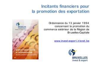 Incitants financiers pour
la promotion des exportation
Ordonnance du 13 janvier 1994
concernant la promotion du
commerce extérieur de la Région de
Bruxelles-Capitale
www.invest-export.irisnet.be
 