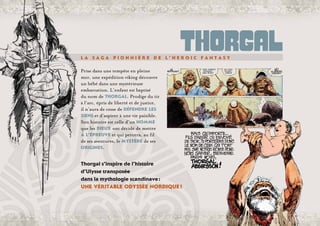 L a s a g a p i o n n i è r e d e l ’ h e r o i c f a n t a s y 
Prise dans une tempête en pleine
mer, une expédition viking découvre
un bébé dans une mystérieuse
embarcation. L’enfant est baptisé
du nom de Thorgal. Prodige du tir
à l’arc, épris de liberté et de justice,
il n’aura de cesse de défendre les
siens et d’aspirer à une vie paisible.
Son histoire est celle d’un homme
que les dieux ont décidé de mettre
à l’épreuve et qui percera, au fil
de ses aventures, le mystère de ses
origines.
11
Thorgal07_FR_p03-16.indd 11 28/07/07 13:42:51
Thorgal s’inspire de l’histoire
d’Ulysse transposée
dans la mythologie scandinave :
une véritable odyssée nordique !
 