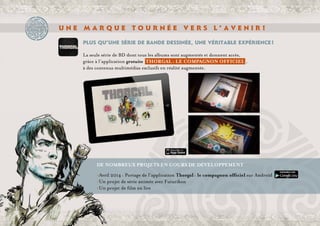 U n e m a r q u e t o u r n é e v e r s l ’ a v e n i r !
Plus qu’une série de bande dessinée, une véritable expérience !
La seule série de BD dont tous les albums sont augmentés et donnent accès,
grâce à l’application gratuite THORGAL : LE COMPAGNON OFFICIEL ,
à des contenus multimédias exclusifs en réalité augmentée.
	
	 De nombreux projets en cours de développement 
	 >Avril 2014 : Portage de l’application Thorgal : le compagnon officiel sur Androïd
	 >Un projet de série animée avec Futurikon
	 >Un projet de film en live
 