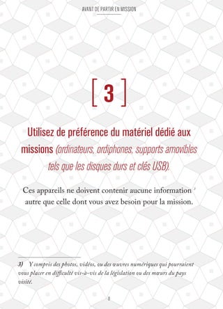 Avant de partir en mission 
[ 3 ] 
Utilisez de préférence du matériel dédié aux 
missions (ordinateurs, ordiphones, supports amovibles 
tels que les disques durs et clés USB). 
Ces appareils ne doivent contenir aucune information 3 
autre que celle dont vous avez besoin pour la mission. 
3) Y compris des photos, vidéos, ou des oeuvres numériques qui pourraient 
vous placer en difficulté vis-à-vis de la législation ou des moeurs du pays 
visité. 
8 
 