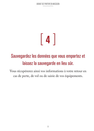 Avant de partir en mission 
[ 4 ] 
Sauvegardez les données que vous emportez et 
laissez la sauvegarde en lieu sûr. 
Vous récupérerez ainsi vos informations à votre retour en 
cas de perte, de vol ou de saisie de vos équipements. 
9 
 
